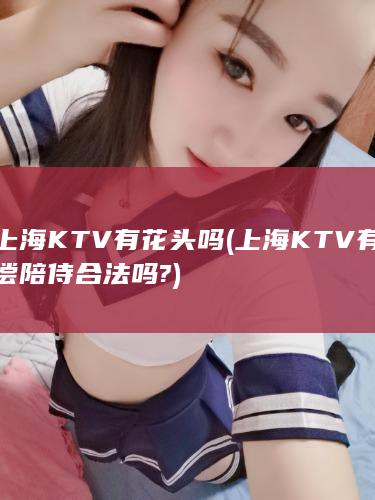 上海KTV有花头吗 (上海KTV有偿陪侍合法吗?)